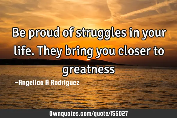 Be proud of struggles in your life. They bring you closer to