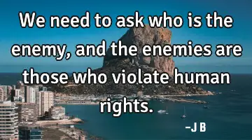 We need to ask who is the enemy, and the enemies are those who violate human rights.