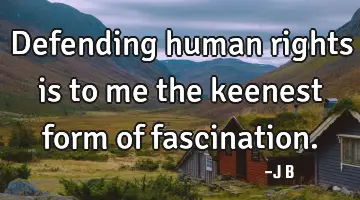 Defending human rights is to me the keenest form of fascination.