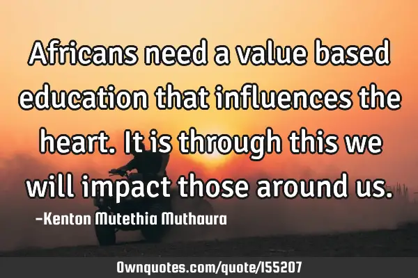 Africans need a value based education that influences the heart. It is through this we will impact