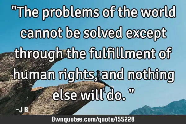 "The problems of the world cannot be solved except through the fulfillment of human rights, and