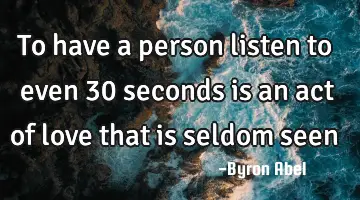 To have a person listen to even 30 seconds is an act of love that is seldom
