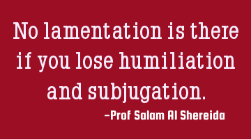 No lamentation is there if you lose humiliation and