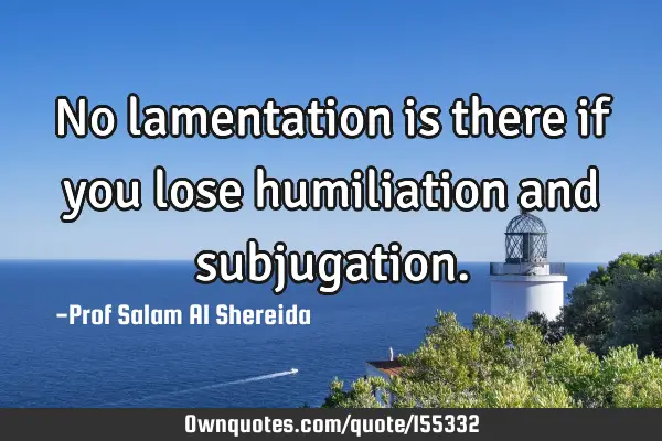 No lamentation is there if you lose humiliation and