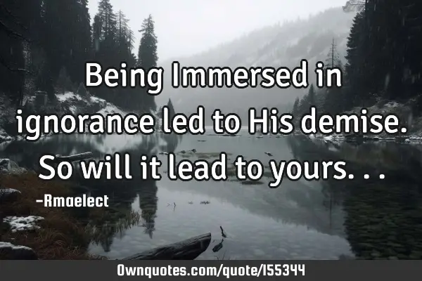 Being Immersed in ignorance led to His demise.So will it lead to