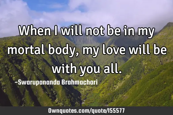 When I will not be in my mortal body, my love will be with you