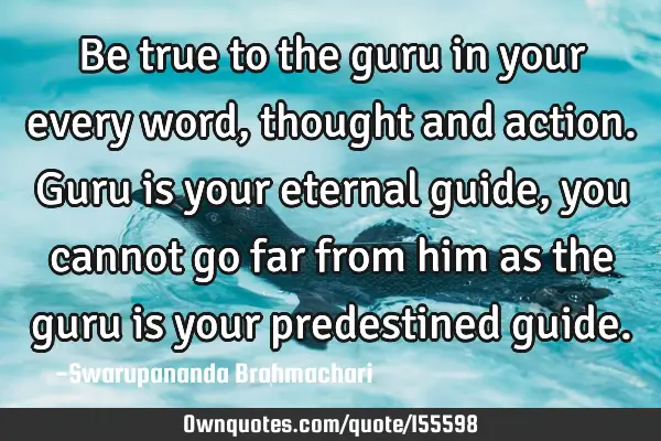 Be true to the guru in your every word, thought and action. Guru is your eternal guide, you cannot