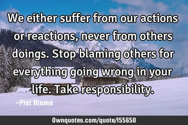 We either suffer from our actions or reactions, never from others doings. Stop blaming others for