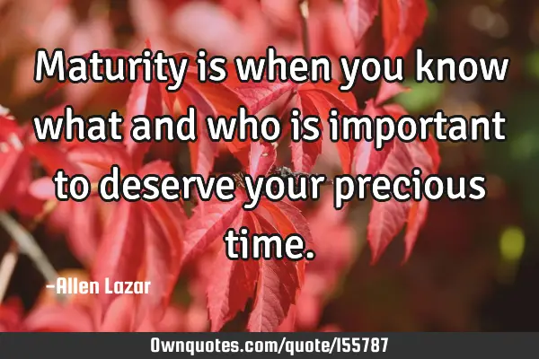 Maturity is when you know what and who is important to deserve your precious