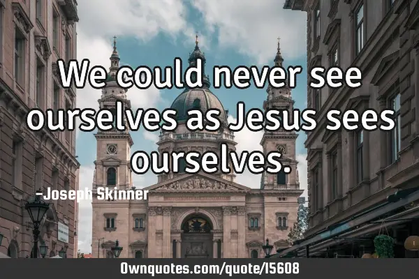 We could never see ourselves as Jesus sees