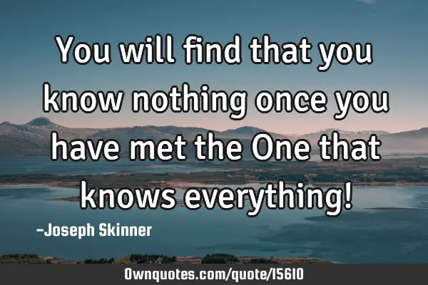You will find that you know nothing once you have met the One that knows everything!