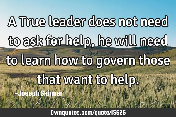 A True leader does not need to ask for help, he will need to learn how to govern those that want to