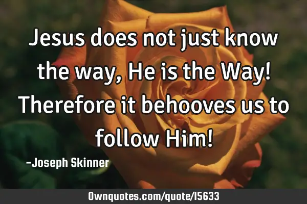 Jesus does not just know the way, He is the Way! Therefore it behooves us to follow Him!