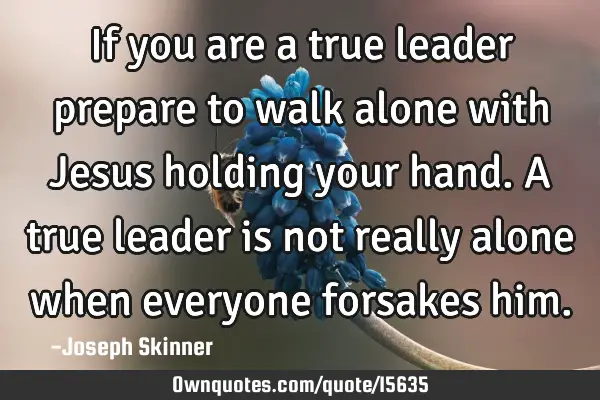 If you are a true leader prepare to walk alone with Jesus holding your hand. A true leader is not