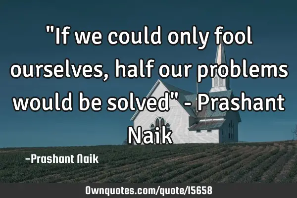 "If we could only fool ourselves, half our problems would be solved" - Prashant N