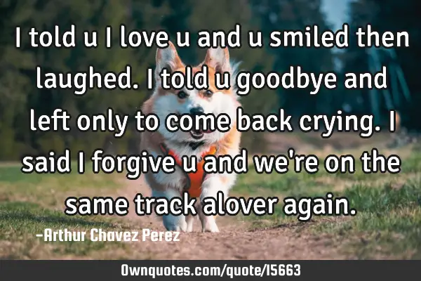 I told u i love u and u smiled then laughed. I told u goodbye and left only to come back crying. I