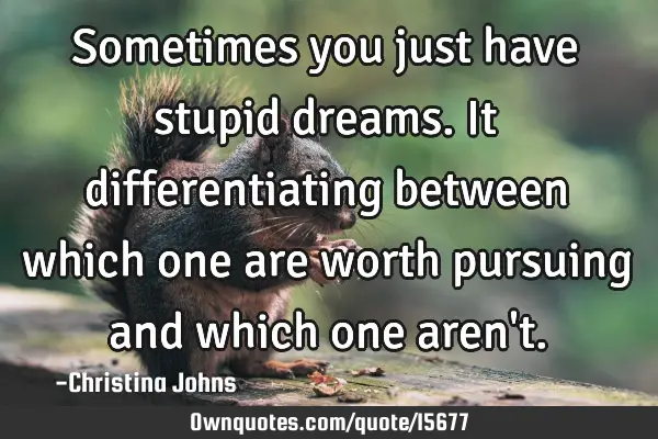 Sometimes you just have stupid dreams. It differentiating between which one are worth pursuing and