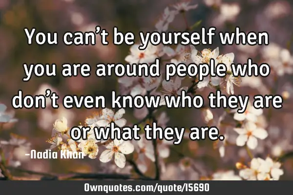 You can’t be yourself when you are around people who don’t even know who they are or what they
