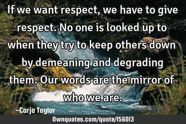 If we want respect, we have to give respect. No one is looked up to when they try to keep others