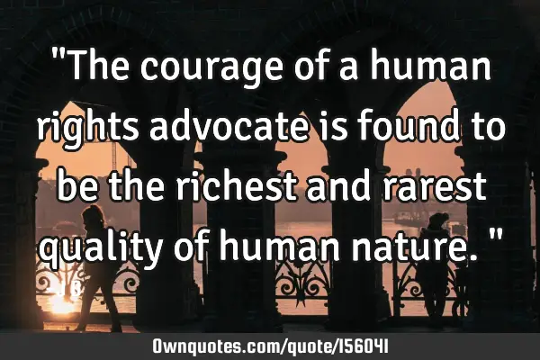 "The courage of a human rights advocate is found to be the richest and rarest quality of human