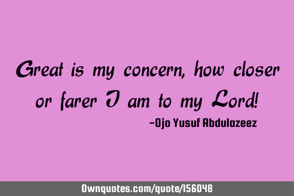 Great is my concern, how closer or farer I am to my Lord!