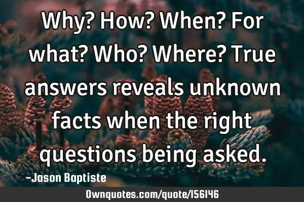 Why? How? When? For what? Who? Where? True answers reveals unknown facts when the right questions
