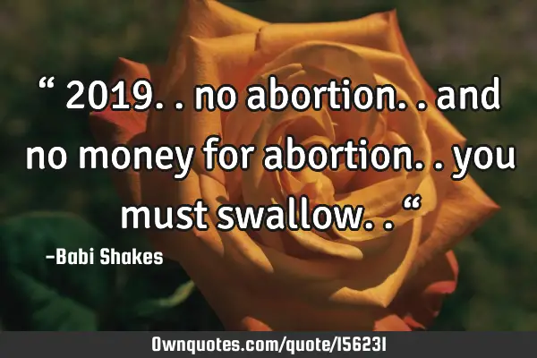 “ 2019.. no abortion.. and no money for abortion.. you must swallow.. “