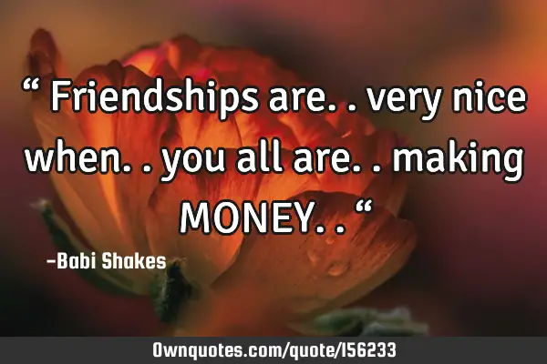 “ Friendships are.. very nice when.. you all are.. making MONEY.. “