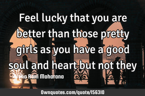 Feel lucky that you are better than those pretty girls as you have a good soul and heart but not