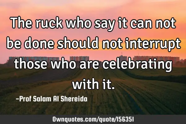 The ruck who say it can not be done should not interrupt those who are celebrating with