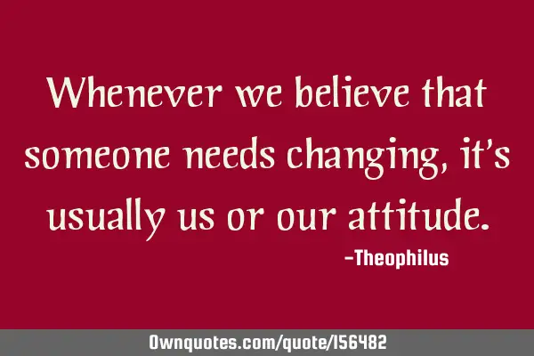 Whenever we believe that someone needs changing, it
