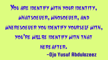 You are identify with your identity,
whatsoever, whosoever, and wheresoever you identify yourself