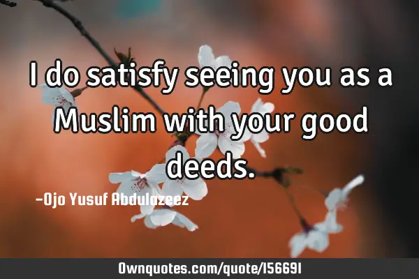 I do satisfy seeing you as a Muslim with your good