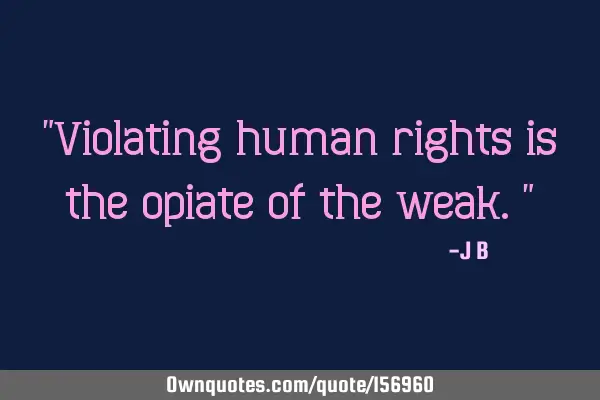 "Violating human rights is the opiate of the weak."