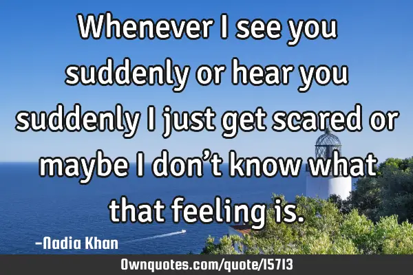 Whenever I see you suddenly or hear you suddenly I just get scared or maybe I don’t know what