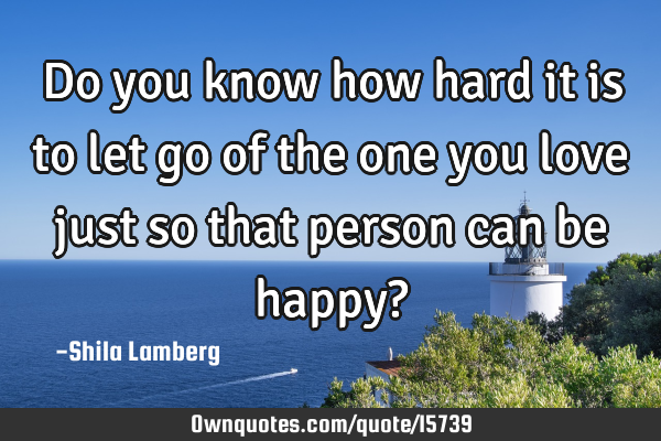 Do you know how hard it is to let go of the one you love just so that person can be happy?