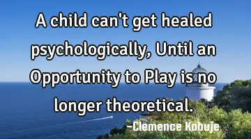 A child can't get healed psychologically, Until an Opportunity to Play is no longer theoretical.