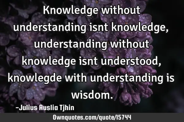 Knowledge without understanding isnt knowledge, understanding without knowledge isnt understood,