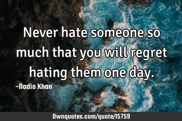 Never hate someone so much that you will regret hating them one