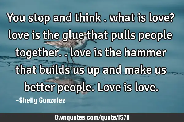 You stop and think . what is love? love is the glue that pulls people together.. love is the hammer