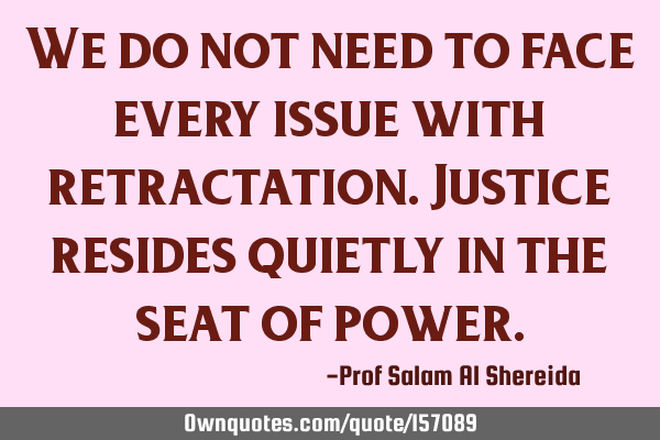 We do not need to face every issue with retractation. Justice resides quietly in the seat of