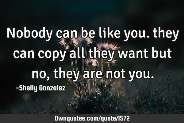 Nobody can be like you. they can copy all they want but no, they are not