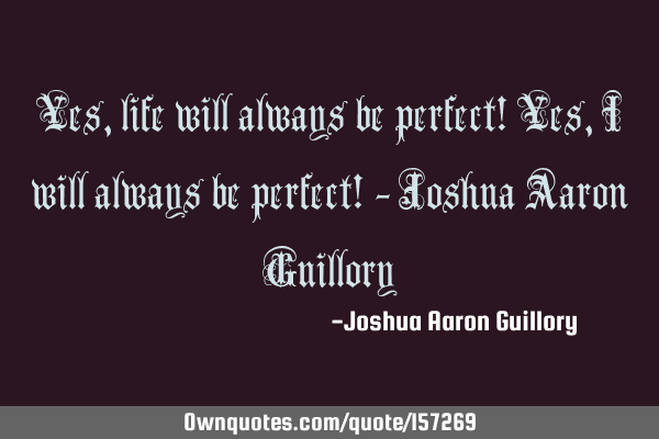 Yes, life will always be perfect! Yes, I will always be perfect! - Joshua Aaron G