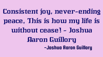 Consistent joy, never-ending peace, This is how my life is without cease! - Joshua Aaron Guillory