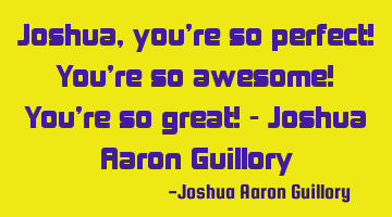 Joshua, you're so perfect! You're so awesome! You're so great! - Joshua Aaron Guillory
