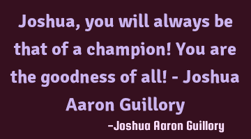 Joshua, you will always be that of a champion! You are the goodness of all! - Joshua Aaron Guillory