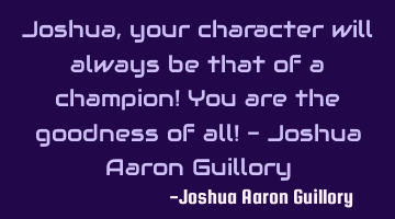 Joshua, your character will always be that of a champion! You are the goodness of all! - Joshua A