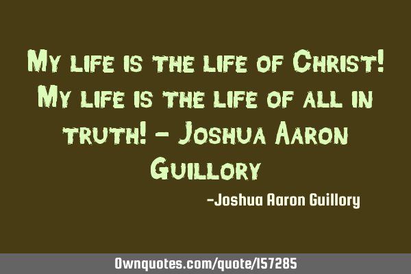 My life is the life of Christ! My life is the life of all in truth! - Joshua Aaron G