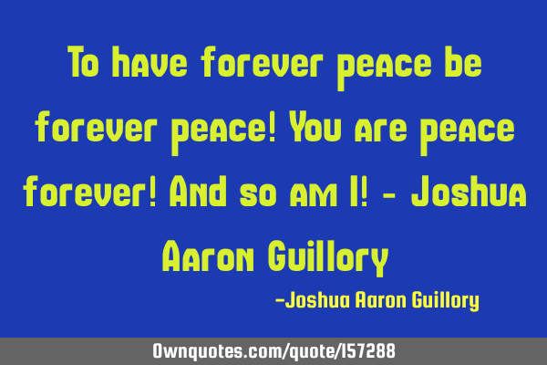 To have forever peace be forever peace! You are peace forever! And so am I! - Joshua Aaron G
