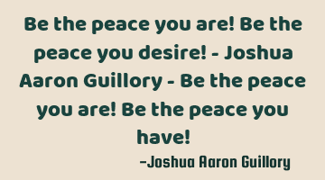 Be the peace you are! Be the peace you desire! - Joshua Aaron Guillory - Be the peace you are! Be